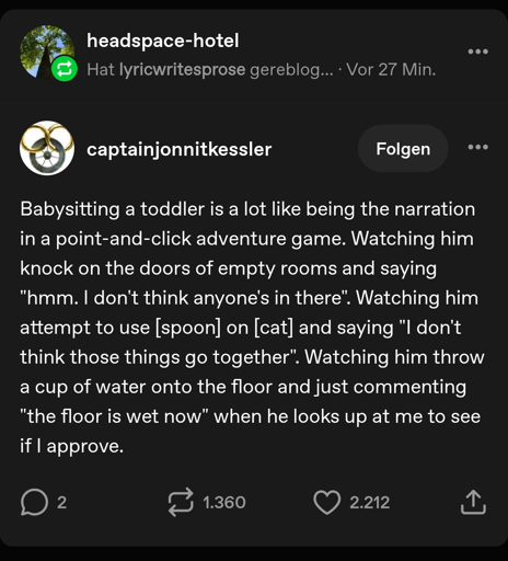 Babysitting a toddler is a lot like being the narration in a point-and-click adventure game. Watching him knock on the doors of empty rooms and saying "hmm. I don't think anyone's in there". Watching him attempt to use [spoon] on [cat] and saying "I don't think those things go together". Watching him throw a cup of water onto the floor and just commenting "the floor is wet now" when he looks up at me to see if I approve.
