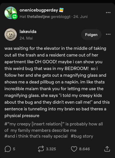 [tumblr screenshot] [onenicebugperday reblogged thetallestjew, 24. June]: [lakevida, 24. May]: was waiting for the elevator in the middle of taking out all the trash and a resident came out of her apartment like OH GOOD! maybe i can show you this weird bug that was in my BEDROOM! so i follow her and she gets out a magnifying glass and shows me a dead pillbug on a napkin. im like thats incredible ma'am thank you for letting me use the magnifying glass. she says "i told my creepty kids about the bug and they didn't even call me!" and this sentence is tunneling into my brain so bad theres a physical pressure [added tags: # "my creepy [insert relation]" is probably how all of  my family members describe me #and i think that's really special #bug story] [post has 5 replies, 3.325 reblogs, 8.646 likes]