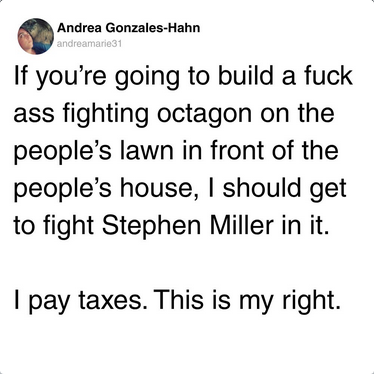 If you’re going to build a fuck ass fighting octagon on the people’s lawn in front of the people’s house, I should get to fight Stephen Miller in it. I pay taxes. This is my right.