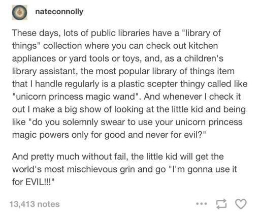These days, lots of public libraries have a "library of things" collection where you can check out kitchen appliances or yard tools or toys, and, as a children's library assistant, the most popular library of things item that I handle regularly is a plastic scepter thingy called like "unicorn princess magic wand". And whenever I check it out I make a big show of looking at the little kid and being like "do you solemnly swear to use your unicorn princess magic powers only for good and never for evil?" And pretty much without fail, the little kid will get the world's most mischievous grin and go "I'm gonna use it for EVIL"